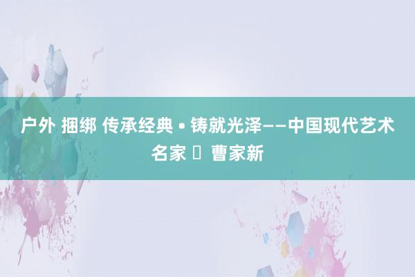 户外 捆绑 传承经典 • 铸就光泽——中国现代艺术名家 ​曹家新