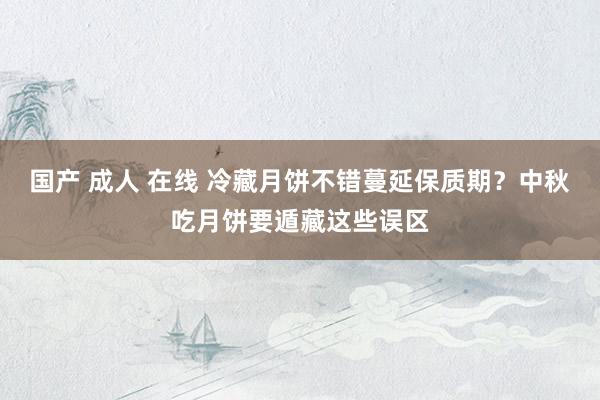 国产 成人 在线 冷藏月饼不错蔓延保质期？中秋吃月饼要遁藏这些误区