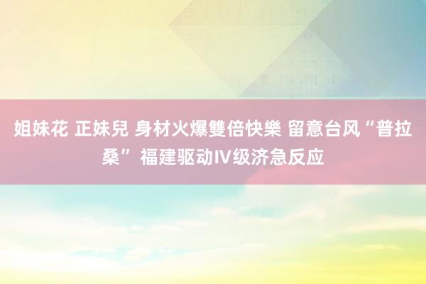 姐妹花 正妹兒 身材火爆雙倍快樂 留意台风“普拉桑” 福建驱动Ⅳ级济急反应