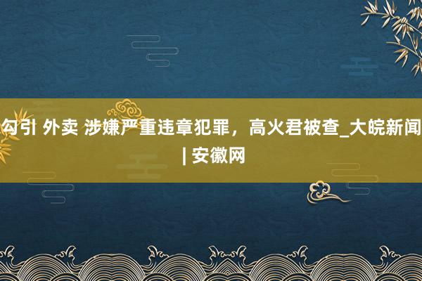 勾引 外卖 涉嫌严重违章犯罪，高火君被查_大皖新闻 | 安徽网