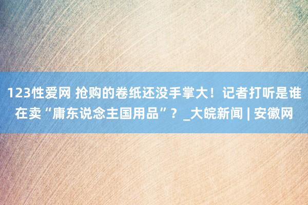 123性爱网 抢购的卷纸还没手掌大！记者打听是谁在卖“庸东说念主国用品”？_大皖新闻 | 安徽网