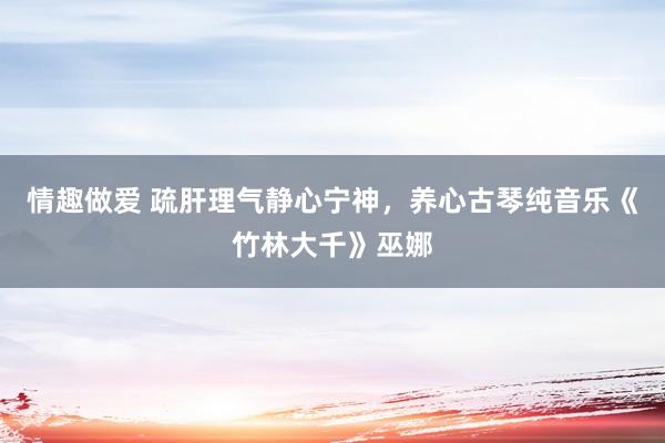 情趣做爱 疏肝理气静心宁神，养心古琴纯音乐《竹林大千》巫娜