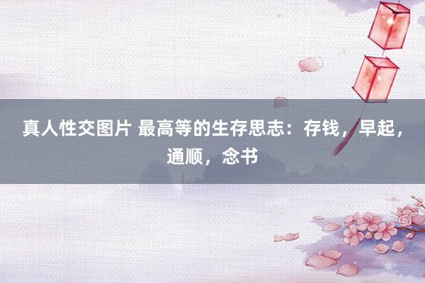 真人性交图片 最高等的生存思志：存钱，早起，通顺，念书