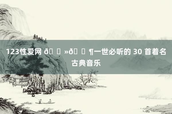 123性爱网 🎻🎶一世必听的 30 首着名古典音乐