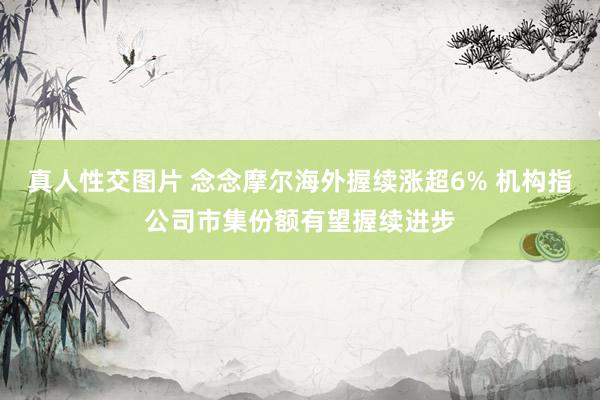 真人性交图片 念念摩尔海外握续涨超6% 机构指公司市集份额有望握续进步