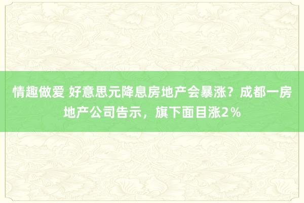 情趣做爱 好意思元降息房地产会暴涨？成都一房地产公司告示，旗下面目涨2％