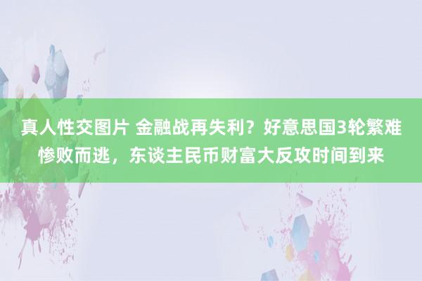 真人性交图片 金融战再失利？好意思国3轮繁难惨败而逃，东谈主民币财富大反攻时间到来