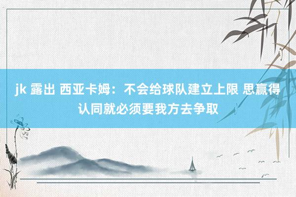 jk 露出 西亚卡姆：不会给球队建立上限 思赢得认同就必须要我方去争取