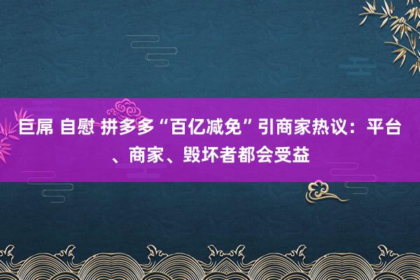 巨屌 自慰 拼多多“百亿减免”引商家热议：平台、商家、毁坏者都会受益