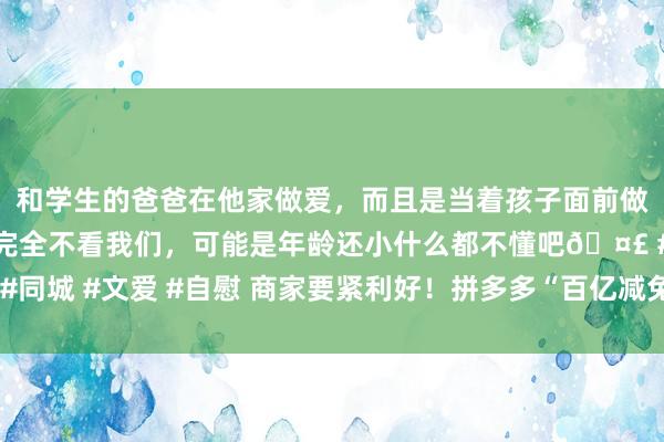 和学生的爸爸在他家做爱，而且是当着孩子面前做爱，太刺激了，孩子完全不看我们，可能是年龄还小什么都不懂吧🤣 #同城 #文爱 #自慰 商家要紧利好！拼多多“百亿减免”一揽子政策密集落地