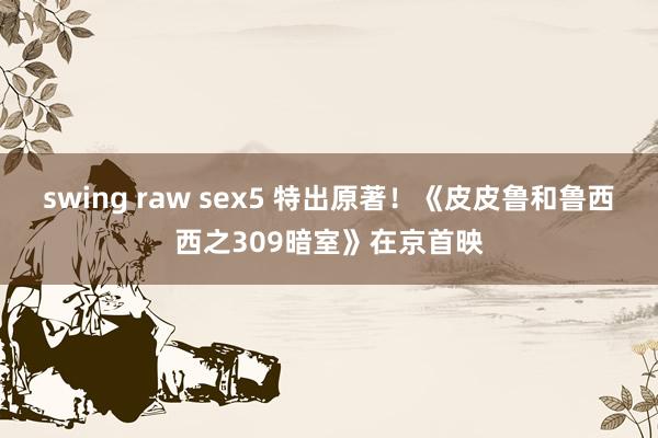 swing raw sex5 特出原著！《皮皮鲁和鲁西西之309暗室》在京首映