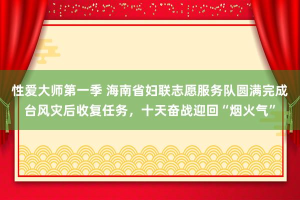 性爱大师第一季 海南省妇联志愿服务队圆满完成台风灾后收复任务，十天奋战迎回“烟火气”