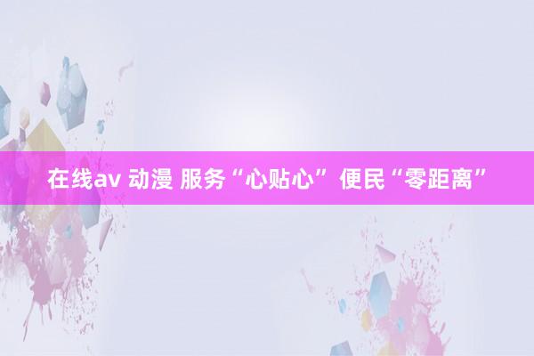 在线av 动漫 服务“心贴心” 便民“零距离”