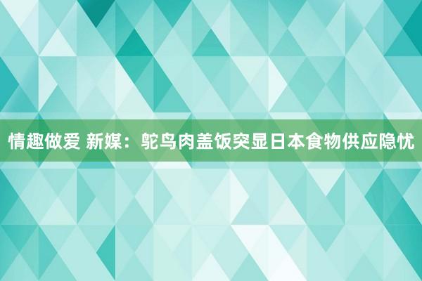 情趣做爱 新媒：鸵鸟肉盖饭突显日本食物供应隐忧