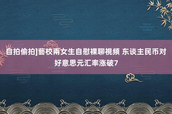 自拍偷拍]藝校兩女生自慰裸聊視頻 东谈主民币对好意思元汇率涨破7