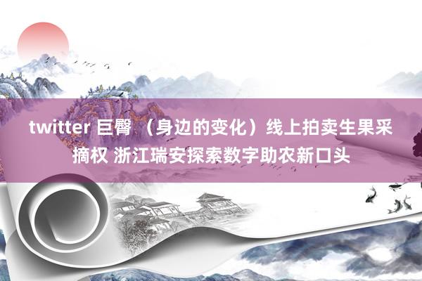 twitter 巨臀 （身边的变化）线上拍卖生果采摘权 浙江瑞安探索数字助农新口头