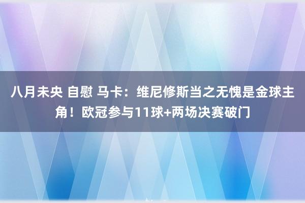 八月未央 自慰 马卡：维尼修斯当之无愧是金球主角！欧冠参与11球+两场决赛破门