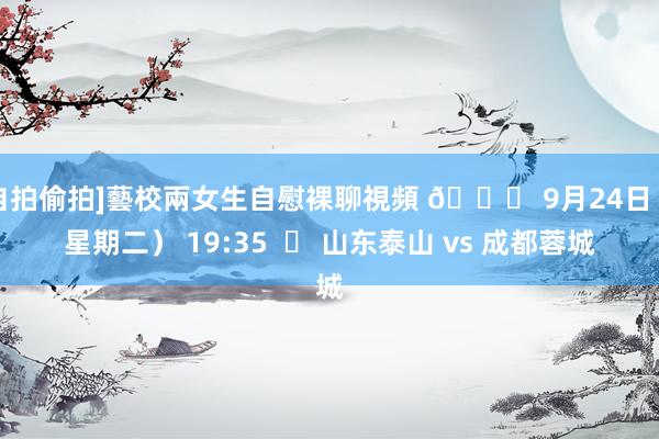 自拍偷拍]藝校兩女生自慰裸聊視頻 📅 9月24日（星期二） 19:35  ⚽ 山东泰山 vs 成都蓉城