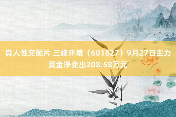 真人性交图片 三峰环境（601827）9月27日主力资金净卖出208.58万元