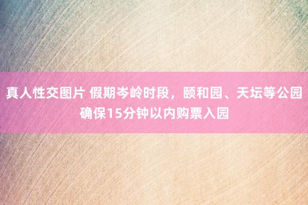 真人性交图片 假期岑岭时段，颐和园、天坛等公园确保15分钟以内购票入园