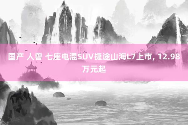 国产 人兽 七座电混SUV捷途山海L7上市， 12.98万元起