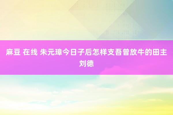 麻豆 在线 朱元璋今日子后怎样支吾曾放牛的田主刘德