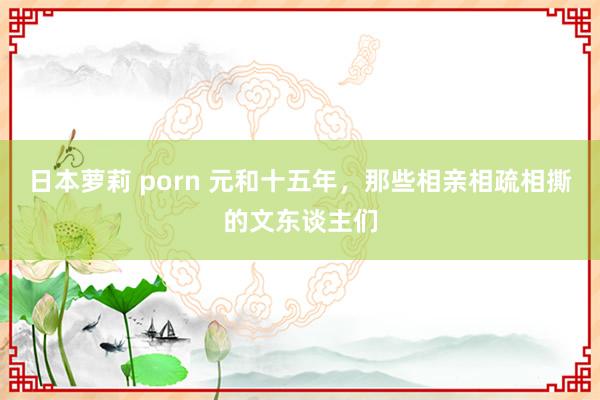 日本萝莉 porn 元和十五年，那些相亲相疏相撕的文东谈主们