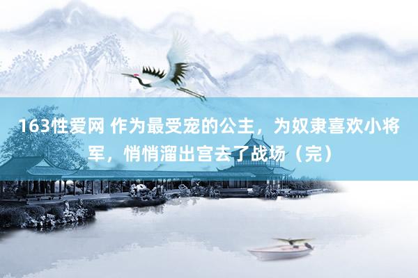 163性爱网 作为最受宠的公主，为奴隶喜欢小将军，悄悄溜出宫去了战场（完）