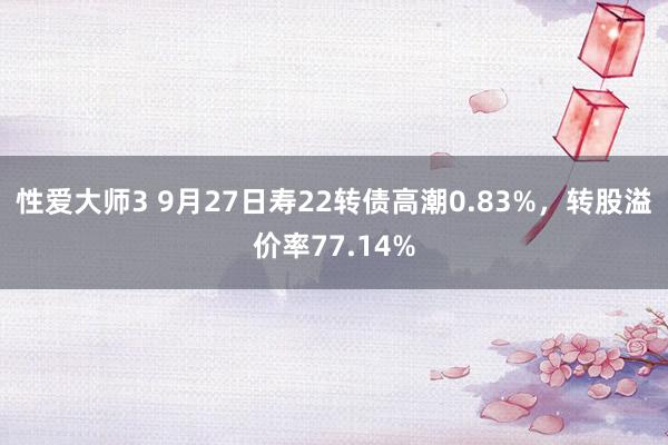 性爱大师3 9月27日寿22转债高潮0.83%，转股溢价率77.14%