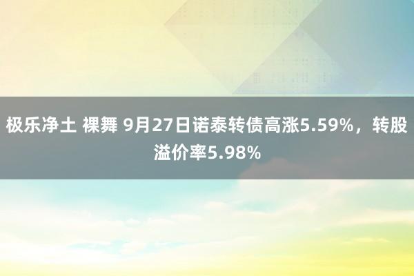 极乐净土 裸舞 9月27日诺泰转债高涨5.59%，转股溢价率5.98%