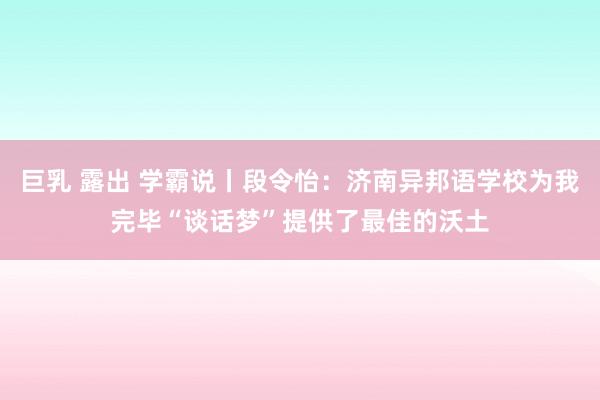 巨乳 露出 学霸说丨段令怡：济南异邦语学校为我完毕“谈话梦”提供了最佳的沃土