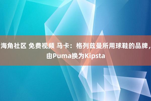 海角社区 免费视频 马卡：格列兹曼所用球鞋的品牌，由Puma换为Kipsta