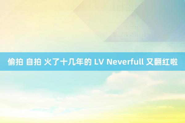 偷拍 自拍 火了十几年的 LV Neverfull 又翻红啦