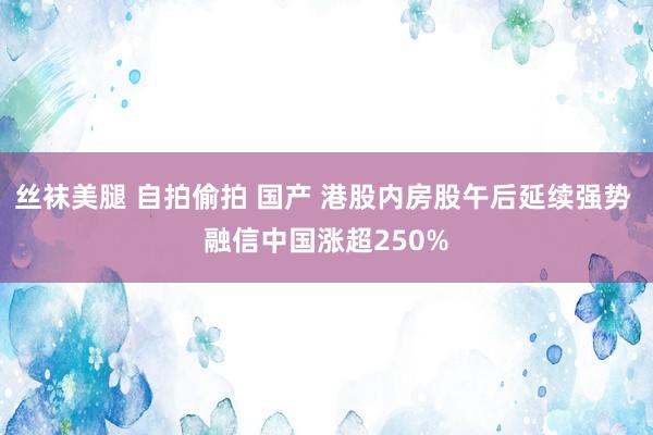 丝袜美腿 自拍偷拍 国产 港股内房股午后延续强势 融信中国涨超250%