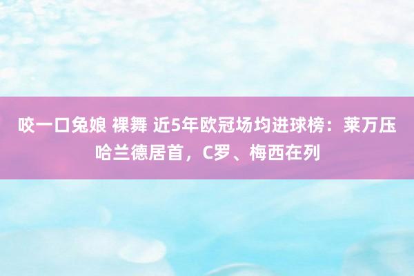 咬一口兔娘 裸舞 近5年欧冠场均进球榜：莱万压哈兰德居首，C罗、梅西在列