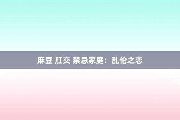 麻豆 肛交 禁忌家庭：乱伦之恋