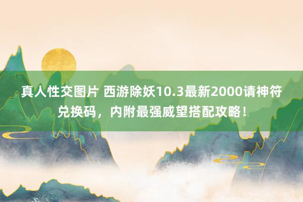 真人性交图片 西游除妖10.3最新2000请神符兑换码，内附最强威望搭配攻略！