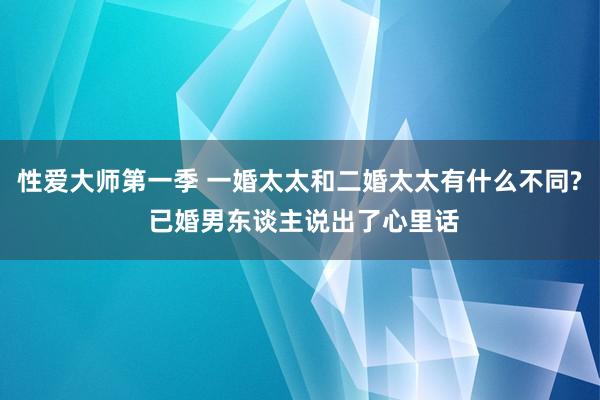 性爱大师第一季 一婚太太和二婚太太有什么不同? 已婚男东谈主说出了心里话