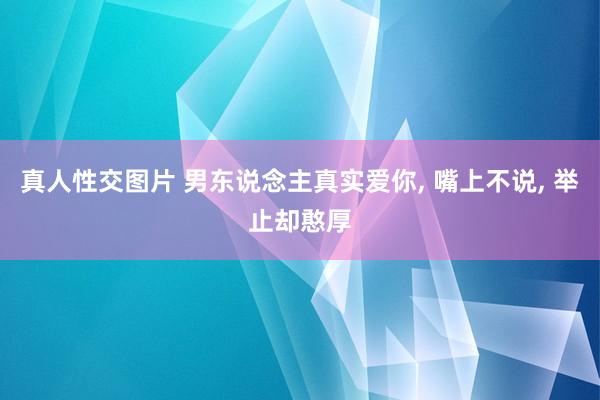 真人性交图片 男东说念主真实爱你， 嘴上不说， 举止却憨厚