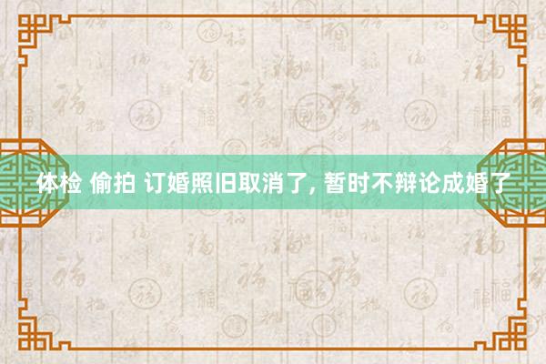 体检 偷拍 订婚照旧取消了, 暂时不辩论成婚了