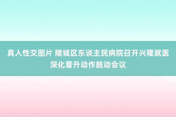 真人性交图片 陵城区东谈主民病院召开兴隆就医深化晋升动作鼓动会议