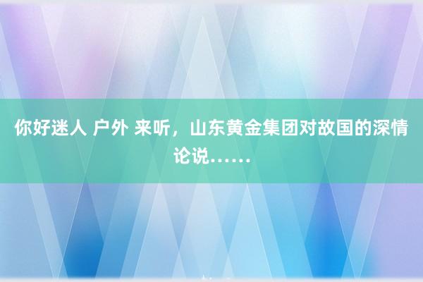 你好迷人 户外 来听，山东黄金集团对故国的深情论说……