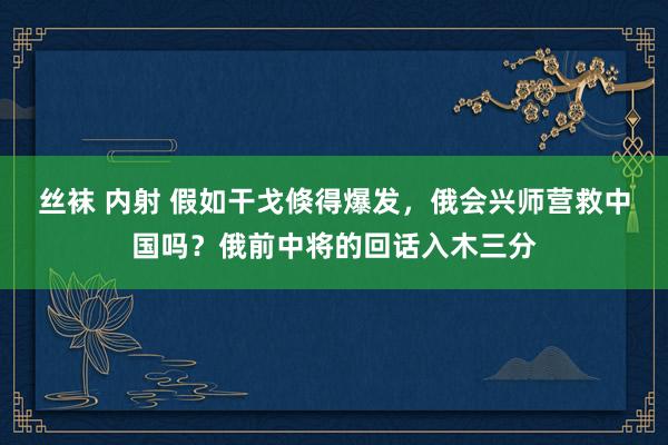 丝袜 内射 假如干戈倏得爆发，俄会兴师营救中国吗？俄前中将的回话入木三分