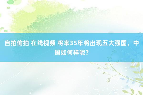 自拍偷拍 在线视频 将来35年将出现五大强国，中国如何样呢？