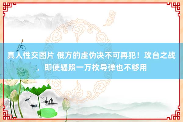 真人性交图片 俄方的虚伪决不可再犯！攻台之战，即使辐照一万枚导弹也不够用