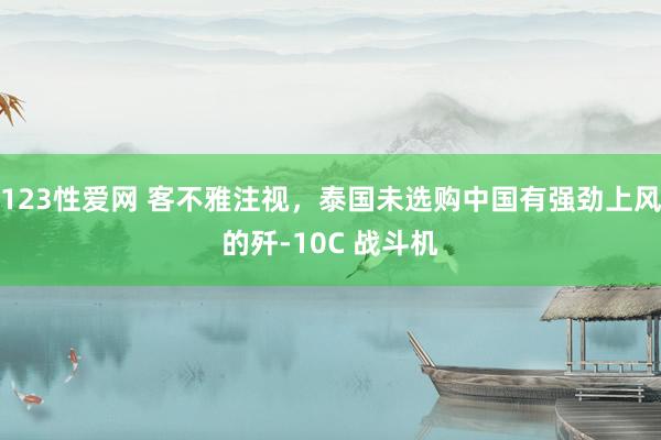 123性爱网 客不雅注视，泰国未选购中国有强劲上风的歼-10C 战斗机