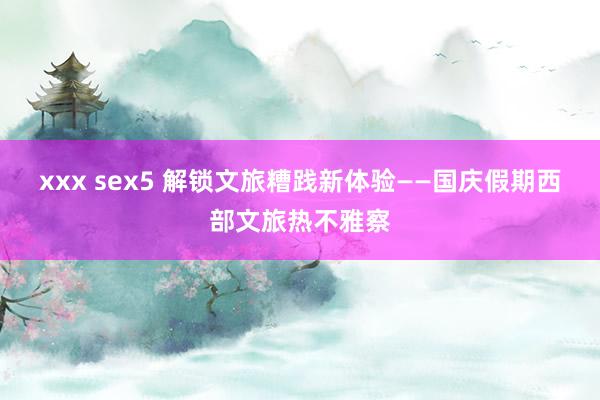 xxx sex5 解锁文旅糟践新体验——国庆假期西部文旅热不雅察