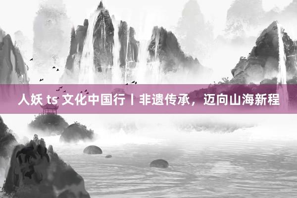 人妖 ts 文化中国行丨非遗传承，迈向山海新程