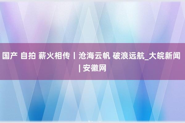 国产 自拍 薪火相传丨沧海云帆 破浪远航_大皖新闻 | 安徽网