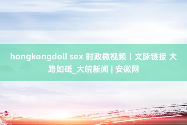 hongkongdoll sex 时政微视频丨文脉链接 大路如砥_大皖新闻 | 安徽网